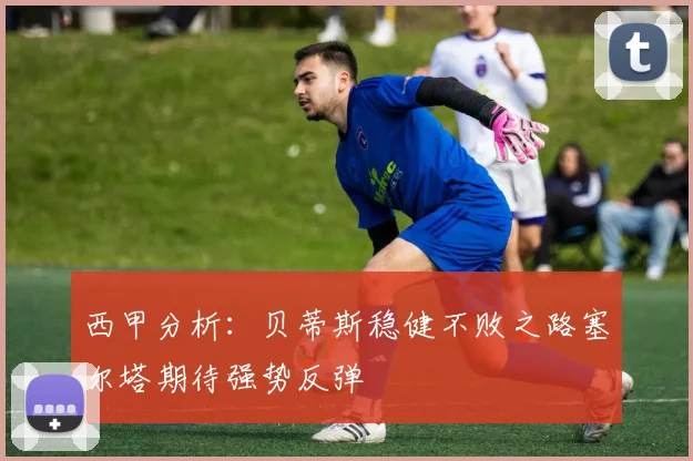 西甲分析：贝蒂斯稳健不败之路塞尔塔期待强势反弹