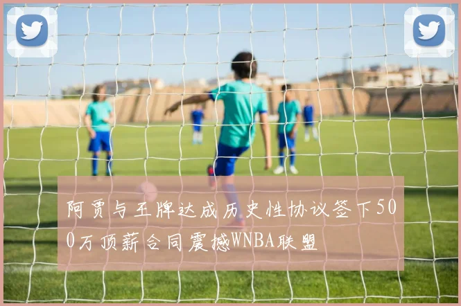 阿贾与王牌达成历史性协议签下500万顶薪合同震撼WNBA联盟
