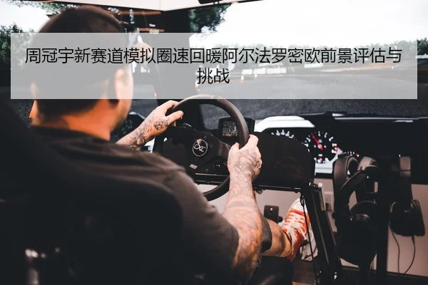 周冠宇新赛道模拟圈速回暖阿尔法罗密欧前景评估与挑战