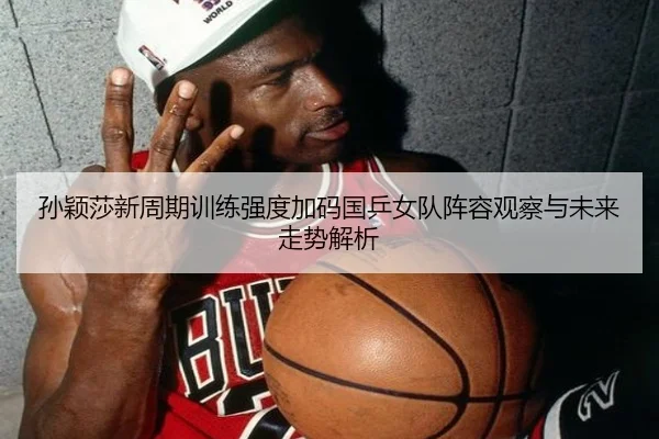 孙颖莎新周期训练强度加码国乒女队阵容观察与未来走势解析